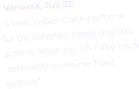 Vanessa, Juli 22: “Vielen lieben Dank nochmal  für die schönen Haare und das schöne Make-up. Ich habe mich  sehr wohl in meiner Haut  gefühlt”