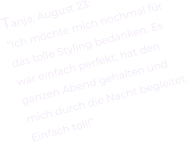 Tanja, August 23: “Ich möchte mich nochmal für  das tolle Styling bedanken. Es  war einfach perfekt, hat den  ganzen Abend gehalten und  mich durch die Nacht begleitet.  Einfach toll!”