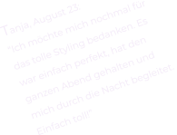 Tanja, August 23: “Ich möchte mich nochmal für  das tolle Styling bedanken. Es  war einfach perfekt, hat den  ganzen Abend gehalten und  mich durch die Nacht begleitet.  Einfach toll!”