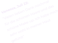 Vanessa, Juli 22: “Vielen lieben Dank nochmal  für die schönen Haare und das schöne Make-up. Ich habe mich  sehr wohl in meiner Haut  gefühlt”