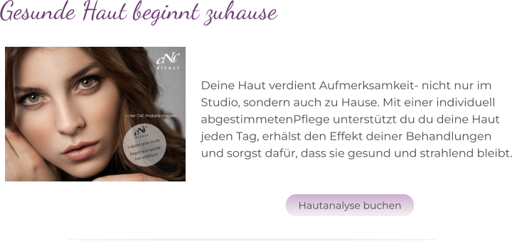 Deine Haut verdient Aufmerksamkeit- nicht nur im  Studio, sondern auch zu Hause. Mit einer individuell  abgestimmetenPflege unterstützt du du deine Haut  jeden Tag, erhälst den Effekt deiner Behandlungen  und sorgst dafür, dass sie gesund und strahlend bleibt. Gesunde Haut beginnt zuhause Hautanalyse buchen Hautanalyse buchen