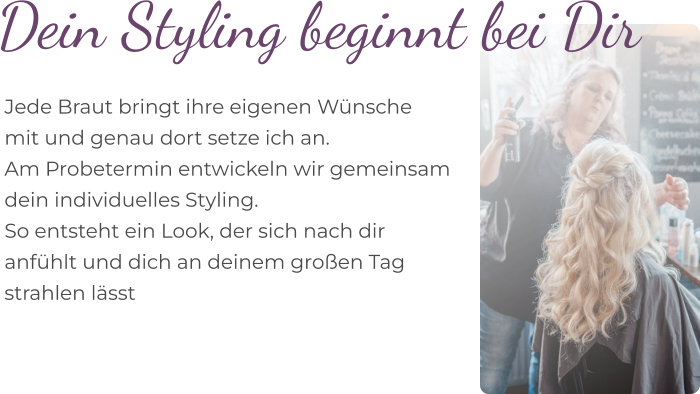 Dein Styling beginnt bei Dir  Jede Braut bringt ihre eigenen Wünsche  mit und genau dort setze ich an. Am Probetermin entwickeln wir gemeinsam  dein individuelles Styling.  So entsteht ein Look, der sich nach dir  anfühlt und dich an deinem großen Tag  strahlen lässt