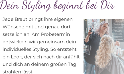 Dein Styling beginnt bei Dir  Jede Braut bringt ihre eigenen  Wünsche mit und genau dort  setze ich an. Am Probetermin  entwickeln wir gemeinsam dein  individuelles Styling. So entsteht  ein Look, der sich nach dir anfühlt  und dich an deinem großen Tag  strahlen lässt