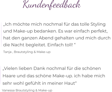 Kundenfeedback  „Ich möchte mich nochmal für das tolle Styling  und Make-up bedanken. Es war einfach perfekt,  hat den ganzen Abend gehalten und mich durch  die Nacht begleitet. Einfach toll! “   Tanja , Brautstyling & Make-up   „Vielen lieben Dank nochmal für die schönen  Haare und das schöne Make-up. ich habe mich  sehr wohl gefühlt in meiner Haut“   Vanessa Brautstyling & Make-up