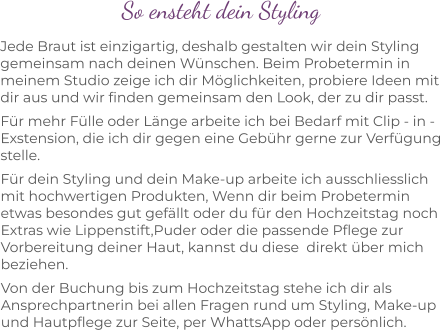 So ensteht dein Styling Jede Braut ist einzigartig, deshalb gestalten wir dein Styling gemeinsam nach deinen Wünschen. Beim Probetermin in meinem Studio zeige ich dir Möglichkeiten, probiere Ideen mit dir aus und wir finden gemeinsam den Look, der zu dir passt. Für mehr Fülle oder Länge arbeite ich bei Bedarf mit Clip - in - Exstension, die ich dir gegen eine Gebühr gerne zur Verfügung stelle. Für dein Styling und dein Make-up arbeite ich ausschliesslich mit hochwertigen Produkten, Wenn dir beim Probetermin etwas besondes gut gefällt oder du für den Hochzeitstag noch Extras wie Lippenstift,Puder oder die passende Pflege zur Vorbereitung deiner Haut, kannst du diese  direkt über mich beziehen. Von der Buchung bis zum Hochzeitstag stehe ich dir als Ansprechpartnerin bei allen Fragen rund um Styling, Make-up und Hautpflege zur Seite, per WhattsApp oder persönlich.