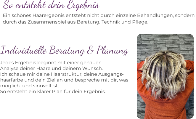 Ein schönes Haarergebnis entsteht nicht durch einzelne Behandlungen, sondern  durch das Zusammenspiel aus Beratung, Technik und Pflege. So entsteht dein Ergebnis Individuelle Beratung & Planung Jedes Ergebnis beginnt mit einer genauen  Analyse deiner Haare und deinem Wunsch. Ich schaue mir deine Haarstruktur, deine Ausgangs- haarfarbe und dein Ziel an und bespreche mit dir, was  möglich  und sinnvoll ist. So entsteht ein klarer Plan für dein Ergebnis.