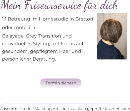 Mein Friseurservice für dich 1:1 Betreung im Homestudio in Brettorf  oder mobil im. Balayage, Grey Transition und  individuelles Styling, mit Focus auf  gesundem, gepflegtem Haar und  persönlicher Beratung.  Friseurmeisterin | Make-up Artistin | staatlich geprüfte Kosmetikerin Termin sichern Termin sichern