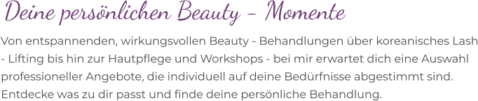 Deine persönlichen Beauty - Momente Von entspannenden, wirkungsvollen Beauty - Behandlungen über koreanisches Lash - Lifting bis hin zur Hautpflege und Workshops - bei mir erwartet dich eine Auswahl professioneller Angebote, die individuell auf deine Bedürfnisse abgestimmt sind. Entdecke was zu dir passt und finde deine persönliche Behandlung.