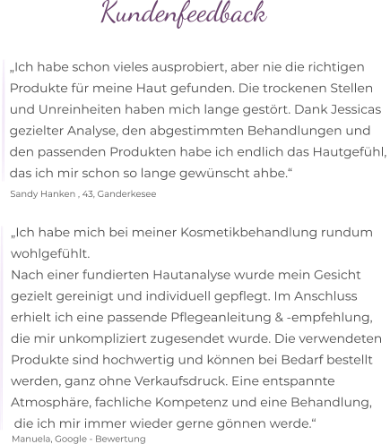 Kundenfeedback  „Ich habe schon vieles ausprobiert, aber nie die richtigen  Produkte für meine Haut gefunden. Die trockenen Stellen  und Unreinheiten haben mich lange gestört. Dank Jessicas  gezielter Analyse, den abgestimmten Behandlungen und  den passenden Produkten habe ich endlich das Hautgefühl,  das ich mir schon so lange gewünscht ahbe.“  Sandy Hanken , 43, Ganderkesee „Ich habe mich bei meiner Kosmetikbehandlung rundum wohlgefühlt. Nach einer fundierten Hautanalyse wurde mein Gesicht  gezielt gereinigt und individuell gepflegt. Im Anschluss  erhielt ich eine passende Pflegeanleitung & -empfehlung,  die mir unkompliziert zugesendet wurde. Die verwendeten Produkte sind hochwertig und können bei Bedarf bestellt  werden, ganz ohne Verkaufsdruck. Eine entspannte  Atmosphäre, fachliche Kompetenz und eine Behandlung,  die ich mir immer wieder gerne gönnen werde.“  Manuela, Google - Bewertung
