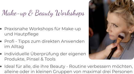 •	Praxisnahe Workshops für Make-upund Hautpflege •	Profi - Tipps zum direkten Anwenden im Alltag •	individuelle Überprüfung der eigenen Produkte, Pinsel & Tools  •	Ideal für alle, die ihre Beauty - Routine verbessern möchten, alleine oder in kleinen Gruppen von maximal drei Personen Make-up & Beauty Workshops