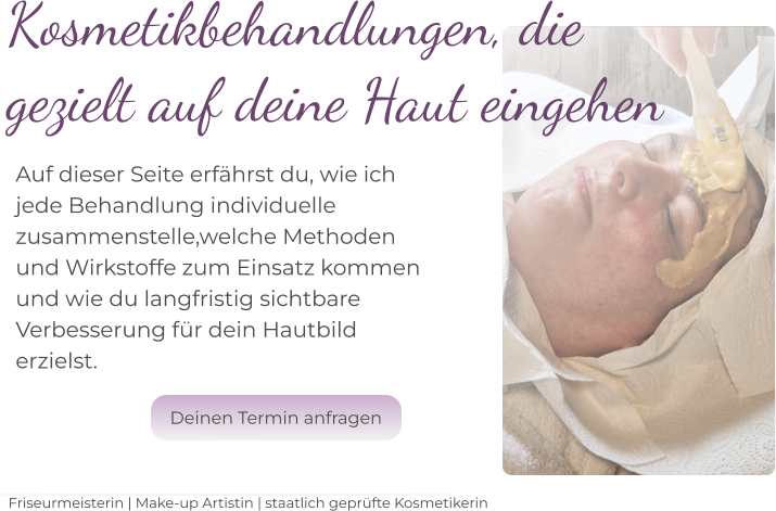 Kosmetikbehandlungen, die  gezielt auf deine Haut eingehen    Auf dieser Seite erfährst du, wie ich  jede Behandlung individuelle  zusammenstelle,welche Methoden  und Wirkstoffe zum Einsatz kommen und wie du langfristig sichtbare  Verbesserung für dein Hautbild  erzielst.   Friseurmeisterin | Make-up Artistin | staatlich geprüfte Kosmetikerin Deinen Termin anfragen Deinen Termin anfragen