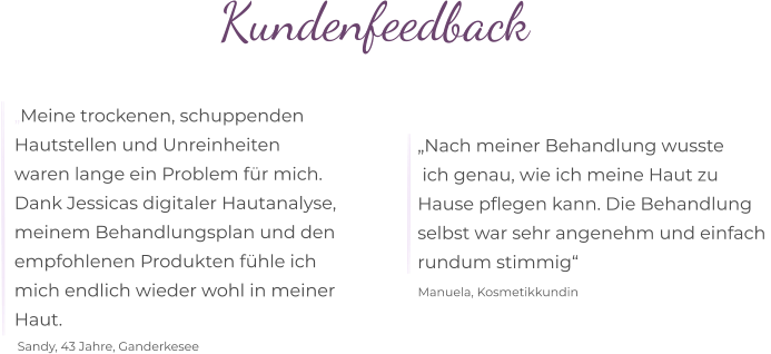 „Nach meiner Behandlung wusste   ich genau, wie ich meine Haut zu  Hause pflegen kann. Die Behandlung  selbst war sehr angenehm und einfach  rundum stimmig“  Manuela, Kosmetikkundin „Meine trockenen, schuppenden  Hautstellen und Unreinheiten  waren lange ein Problem für mich.  Dank Jessicas digitaler Hautanalyse,  meinem Behandlungsplan und den  empfohlenen Produkten fühle ich  mich endlich wieder wohl in meiner  Haut. Sandy, 43 Jahre, Ganderkesee Kundenfeedback