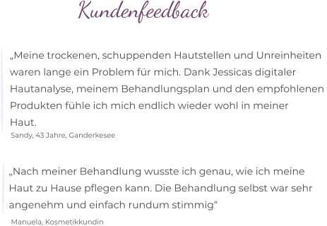 „Nach meiner Behandlung wusste ich genau, wie ich meine  Haut zu Hause pflegen kann. Die Behandlung selbst war sehr  angenehm und einfach rundum stimmig“  Manuela, Kosmetikkundin „Meine trockenen, schuppenden Hautstellen und Unreinheiten  waren lange ein Problem für mich. Dank Jessicas digitaler  Hautanalyse, meinem Behandlungsplan und den empfohlenen  Produkten fühle ich mich endlich wieder wohl in meiner  Haut. Sandy, 43 Jahre, Ganderkesee Kundenfeedback