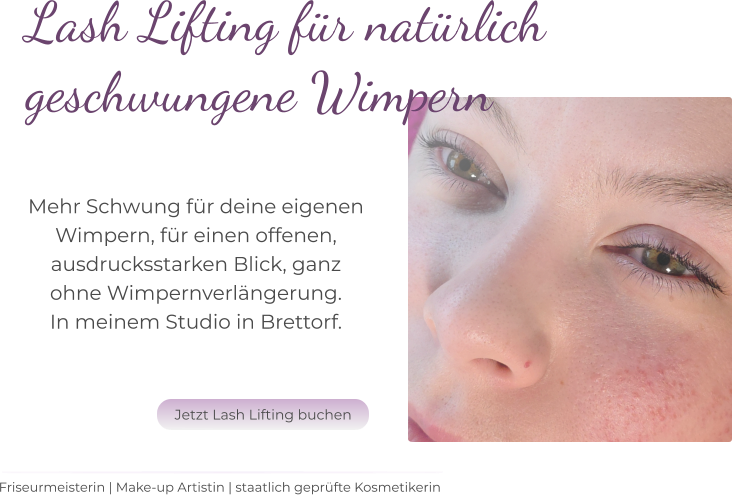 Friseurmeisterin | Make-up Artistin | staatlich geprüfte Kosmetikerin Lash Lifting für natürlich  geschwungene Wimpern   Mehr Schwung für deine eigenen  Wimpern, für einen offenen,  ausdrucksstarken Blick, ganz  ohne Wimpernverlängerung.  In meinem Studio in Brettorf.   Jetzt Lash Lifting buchen Jetzt Lash Lifting buchen