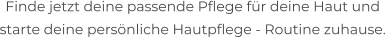 Finde jetzt deine passende Pflege für deine Haut und  starte deine persönliche Hautpflege - Routine zuhause.