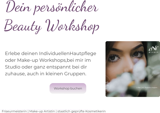 Dein persönlicher Beauty Workshop   Erlebe deinen IndividuellenHautpflege  oder Make-up Workshops,bei mir im  Studio oder ganz entspannt bei dir  zuhause, auch in kleinen Gruppen.  Friseurmeisterin | Make-up Artistin | staatlich geprüfte Kosmetikerin Workshop buchen Workshop buchen