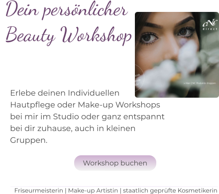Dein persönlicher  Beauty Workshop   Erlebe deinen Individuellen Hautpflege oder Make-up Workshops  bei mir im Studio oder ganz entspannt bei dir zuhause, auch in kleinen  Gruppen.  Friseurmeisterin | Make-up Artistin | staatlich geprüfte Kosmetikerin Workshop buchen Workshop buchen