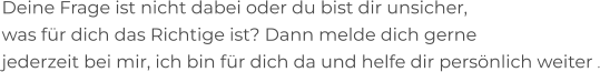 Deine Frage ist nicht dabei oder du bist dir unsicher,  was für dich das Richtige ist? Dann melde dich gerne  jederzeit bei mir, ich bin für dich da und helfe dir persönlich weiter .