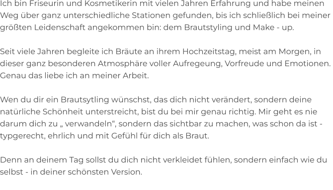 Ich bin Friseurin und Kosmetikerin mit vielen Jahren Erfahrung und habe meinen Weg über ganz unterschiedliche Stationen gefunden, bis ich schließlich bei meiner  größten Leidenschaft angekommen bin: dem Brautstyling und Make - up.  Seit viele Jahren begleite ich Bräute an ihrem Hochzeitstag, meist am Morgen, in  dieser ganz besonderen Atmosphäre voller Aufregeung, Vorfreude und Emotionen.  Genau das liebe ich an meiner Arbeit.  Wen du dir ein Brautsytling wünschst, das dich nicht verändert, sondern deine  natürliche Schönheit unterstreicht, bist du bei mir genau richtig. Mir geht es nie  darum dich zu „ verwandeln“, sondern das sichtbar zu machen, was schon da ist - typgerecht, ehrlich und mit Gefühl für dich als Braut.  Denn an deinem Tag sollst du dich nicht verkleidet fühlen, sondern einfach wie du  selbst - in deiner schönsten Version.