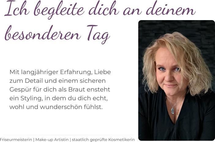 Ich begleite dich an deinem  besonderen Tag    Mit langjähriger Erfahrung, Liebe  zum Detail und einem sicheren  Gespür für dich als Braut ensteht  ein Styling, in dem du dich echt,  wohl und wunderschön fühlst.   Friseurmeisterin | Make-up Artistin | staatlich geprüfte Kosmetikerin