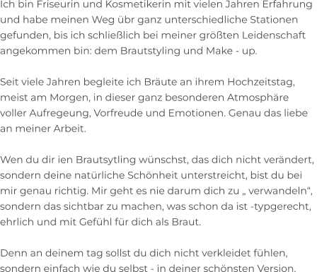 Ich bin Friseurin und Kosmetikerin mit vielen Jahren Erfahrung und habe meinen Weg übr ganz unterschiedliche Stationen  gefunden, bis ich schließlich bei meiner größten Leidenschaft  angekommen bin: dem Brautstyling und Make - up.  Seit viele Jahren begleite ich Bräute an ihrem Hochzeitstag,  meist am Morgen, in dieser ganz besonderen Atmosphäre  voller Aufregeung, Vorfreude und Emotionen. Genau das liebe  an meiner Arbeit.  Wen du dir ien Brautsytling wünschst, das dich nicht verändert,  sondern deine natürliche Schönheit unterstreicht, bist du bei  mir genau richtig. Mir geht es nie darum dich zu „ verwandeln“, sondern das sichtbar zu machen, was schon da ist -typgerecht,  ehrlich und mit Gefühl für dich als Braut.  Denn an deinem tag sollst du dich nicht verkleidet fühlen,  sondern einfach wie du selbst - in deiner schönsten Version.