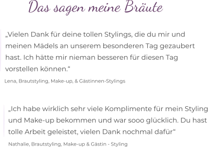 Das sagen meine Bräute  „Vielen Dank für deine tollen Stylings, die du mir und  meinen Mädels an unserem besonderen Tag gezaubert  hast. Ich hätte mir nieman besseren für diesen Tag  vorstellen können.“ Lena, Brautstyling, Make-up, & Gästinnen-Stylings „Ich habe wirklich sehr viele Komplimente für mein Styling   und Make-up bekommen und war sooo glücklich. Du hast  tolle Arbeit geleistet, vielen Dank nochmal dafür“  Nathalie, Brautstyling, Make-up & Gästin - Styling